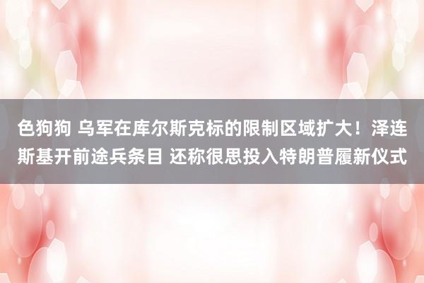   色狗狗 乌军在库尔斯克标的限制区域扩大！泽连斯基开前途兵条目 还称很思投入特朗普履新仪式