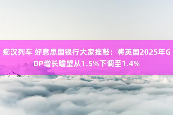   痴汉列车 好意思国银行大家推敲：将英国2025年GDP增长瞻望从1.5%下调至1.4%