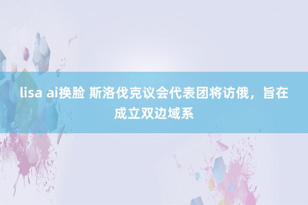   lisa ai换脸 斯洛伐克议会代表团将访俄，旨在成立双边域系