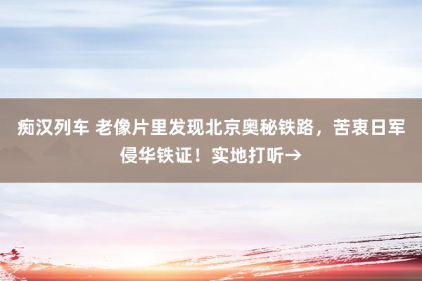   痴汉列车 老像片里发现北京奥秘铁路，苦衷日军侵华铁证！实地打听→