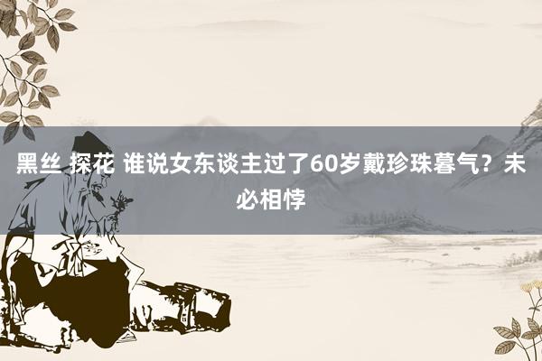   黑丝 探花 谁说女东谈主过了60岁戴珍珠暮气？未必相悖