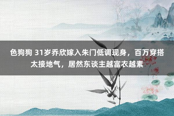   色狗狗 31岁乔欣嫁入朱门低调现身，百万穿搭太接地气，居然东谈主越富衣越素