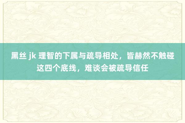   黑丝 jk 理智的下属与疏导相处，皆赫然不触碰这四个底线，难谈会被疏导信任