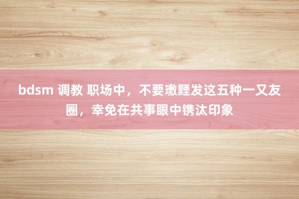   bdsm 调教 职场中，不要璷黫发这五种一又友圈，幸免在共事眼中镌汰印象
