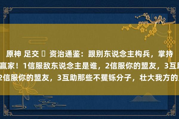   原神 足交 ​资治通鉴：跟别东说念主构兵，掌持3点策略，让你成为最终赢家！1信服敌东说念主是谁，2信服你的盟友，3互助那些不矍铄分子，壮大我方的力量！