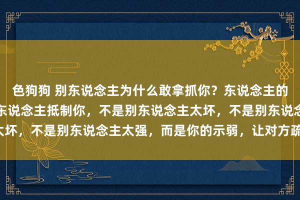   色狗狗 别东说念主为什么敢拿抓你？东说念主的天性即是欺大压小！别东说念主抵制你，不是别东说念主太坏，不是别东说念主太强，而是你的示弱，让对方疏漏你了！