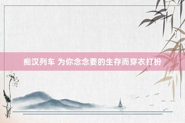   痴汉列车 为你念念要的生存而穿衣打扮