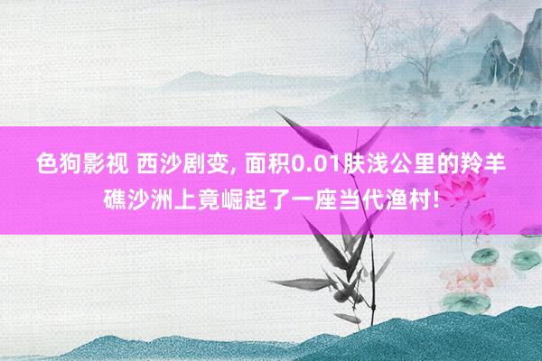   色狗影视 西沙剧变, 面积0.01肤浅公里的羚羊礁沙洲上竟崛起了一座当代渔村!
