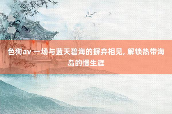   色狗av 一场与蓝天碧海的摒弃相见, 解锁热带海岛的慢生涯