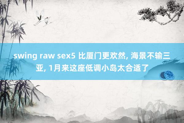   swing raw sex5 比厦门更欢然, 海景不输三亚, 1月来这座低调小岛太合适了