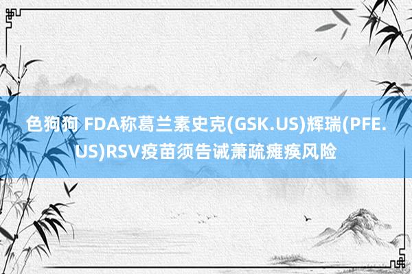   色狗狗 FDA称葛兰素史克(GSK.US)辉瑞(PFE.US)RSV疫苗须告诫萧疏瘫痪风险
