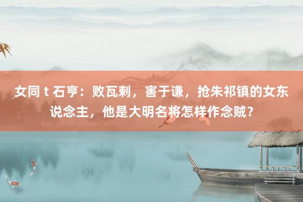   女同 t 石亨：败瓦剌，害于谦，抢朱祁镇的女东说念主，他是大明名将怎样作念贼？