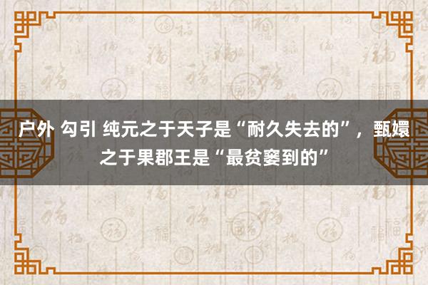   户外 勾引 纯元之于天子是“耐久失去的”，甄嬛之于果郡王是“最贫窭到的”