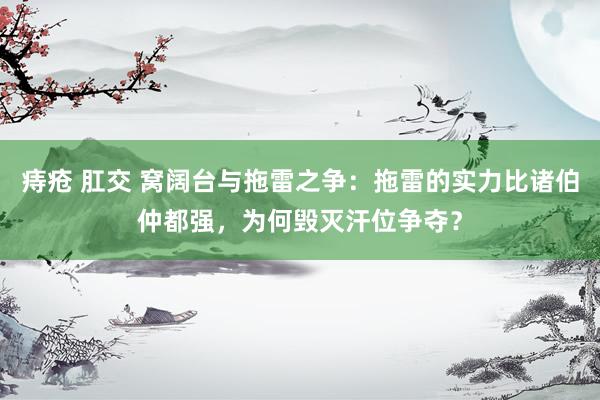   痔疮 肛交 窝阔台与拖雷之争：拖雷的实力比诸伯仲都强，为何毁灭汗位争夺？