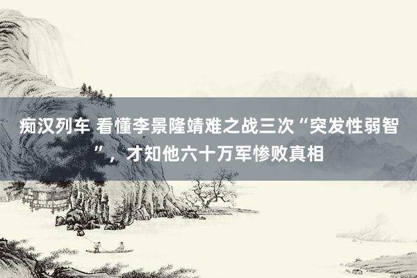   痴汉列车 看懂李景隆靖难之战三次“突发性弱智”，才知他六十万军惨败真相