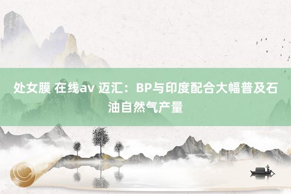   处女膜 在线av 迈汇：BP与印度配合大幅普及石油自然气产量