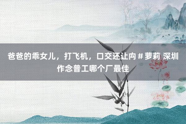   爸爸的乖女儿，打飞机，口交还让禸＃萝莉 深圳作念普工哪个厂最佳