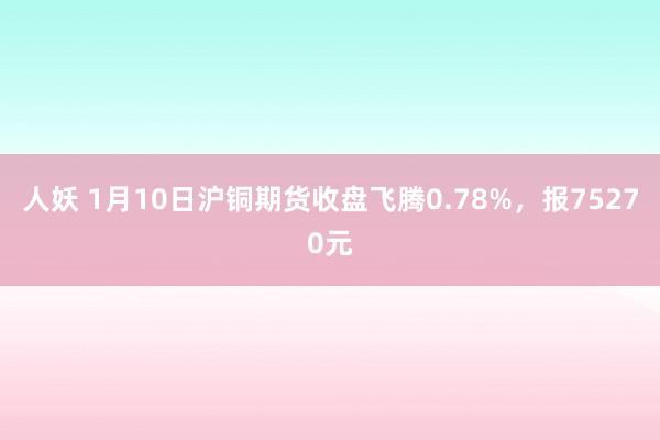   人妖 1月10日沪铜期货收盘飞腾0.78%，报75270元