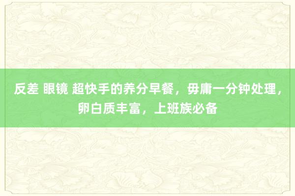   反差 眼镜 超快手的养分早餐，毋庸一分钟处理，卵白质丰富，上班族必备