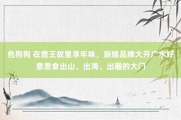   色狗狗 在詹王故里享年味，厨嫂品牌大开广水好意思食出山、出海、出圈的大门