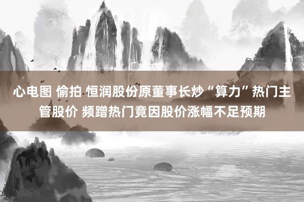   心电图 偷拍 恒润股份原董事长炒“算力”热门主管股价 频蹭热门竟因股价涨幅不足预期