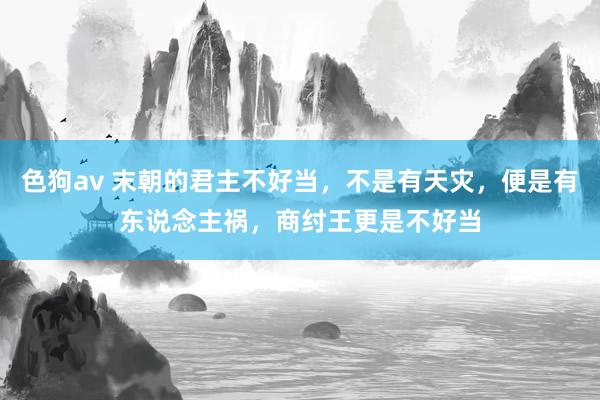   色狗av 末朝的君主不好当，不是有天灾，便是有东说念主祸，商纣王更是不好当