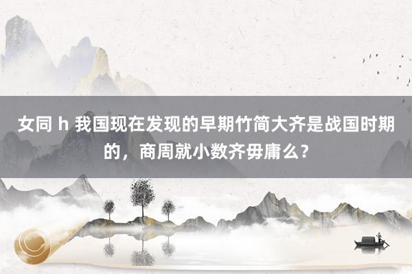   女同 h 我国现在发现的早期竹简大齐是战国时期的，商周就小数齐毋庸么？