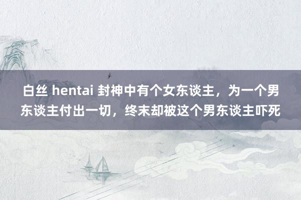   白丝 hentai 封神中有个女东谈主，为一个男东谈主付出一切，终末却被这个男东谈主吓死
