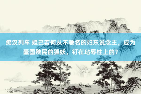   痴汉列车 妲己若何从不驰名的妇东说念主，成为蠹国殃民的狐妖，钉在玷辱柱上的？