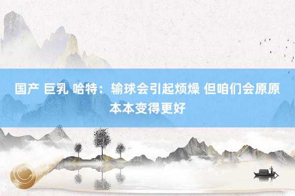   国产 巨乳 哈特：输球会引起烦燥 但咱们会原原本本变得更好