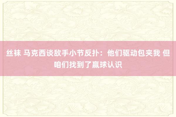   丝袜 马克西谈敌手小节反扑：他们驱动包夹我 但咱们找到了赢球认识