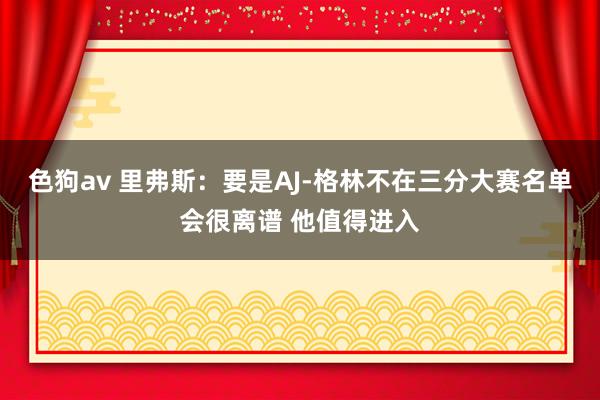   色狗av 里弗斯：要是AJ-格林不在三分大赛名单会很离谱 他值得进入