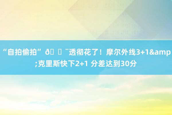   “自拍偷拍” 😨透彻花了！摩尔外线3+1&克里斯快下2+1 分差达到30分