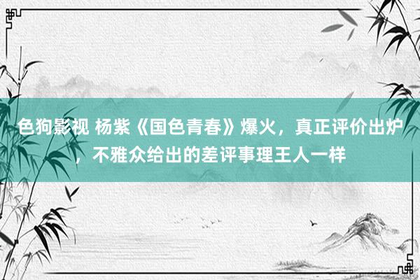  色狗影视 杨紫《国色青春》爆火，真正评价出炉，不雅众给出的差评事理王人一样