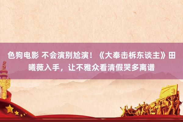   色狗电影 不会演别尬演！《大奉击柝东谈主》田曦薇入手，让不雅众看清假哭多离谱