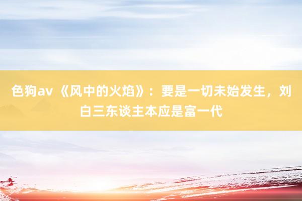   色狗av 《风中的火焰》：要是一切未始发生，刘白三东谈主本应是富一代