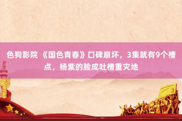   色狗影院 《国色青春》口碑崩坏，3集就有9个槽点，杨紫的脸成吐槽重灾地