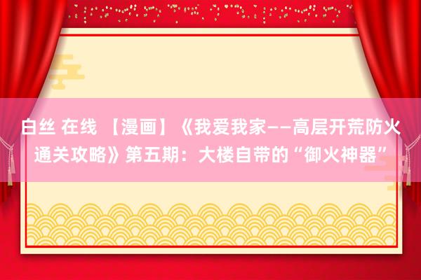   白丝 在线 【漫画】《我爱我家——高层开荒防火通关攻略》第五期：大楼自带的“御火神器”