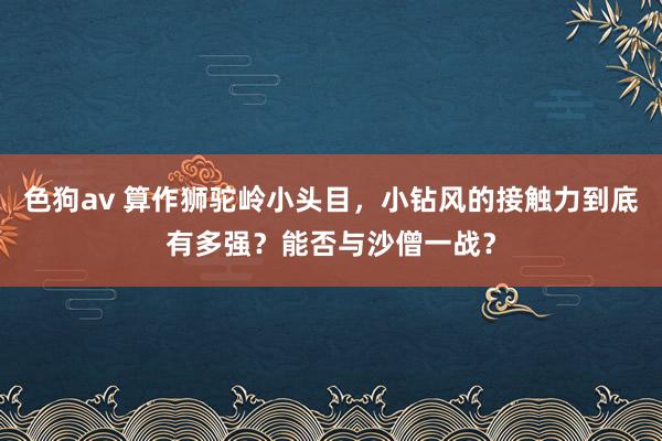   色狗av 算作狮驼岭小头目，小钻风的接触力到底有多强？能否与沙僧一战？
