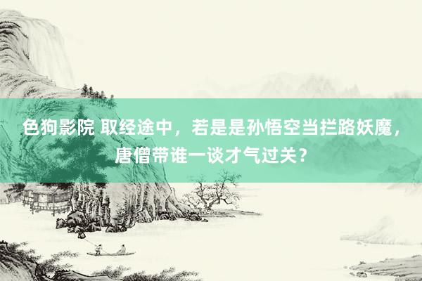   色狗影院 取经途中，若是是孙悟空当拦路妖魔，唐僧带谁一谈才气过关？