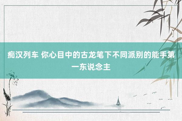  痴汉列车 你心目中的古龙笔下不同派别的能手第一东说念主