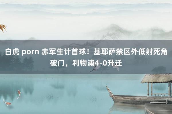   白虎 porn 赤军生计首球！基耶萨禁区外低射死角破门，利物浦4-0升迁
