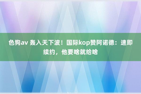   色狗av 轰入天下波！国际kop赞阿诺德：速即续约，他要啥就给啥
