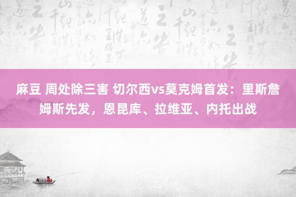   麻豆 周处除三害 切尔西vs莫克姆首发：里斯詹姆斯先发，恩昆库、拉维亚、内托出战