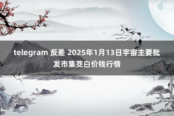   telegram 反差 2025年1月13日宇宙主要批发市集茭白价钱行情