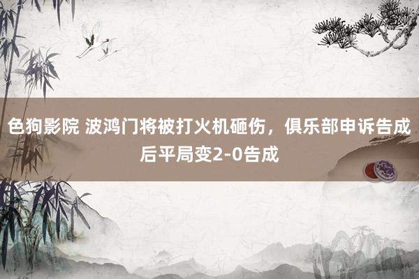   色狗影院 波鸿门将被打火机砸伤，俱乐部申诉告成后平局变2-0告成