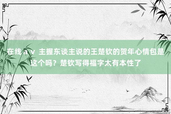   在线ａｖ 主握东谈主说的王楚钦的贺年心情包是这个吗？楚钦写得福字太有本性了
