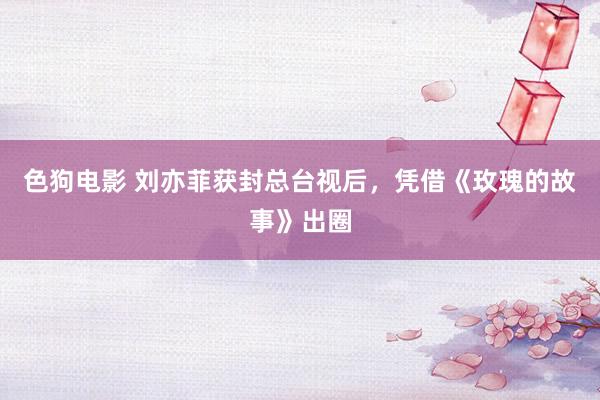   色狗电影 刘亦菲获封总台视后，凭借《玫瑰的故事》出圈