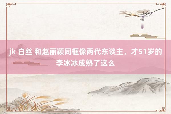   jk 白丝 和赵丽颖同框像两代东谈主，才51岁的李冰冰成熟了这么