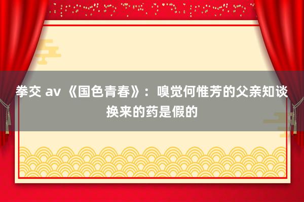   拳交 av 《国色青春》：嗅觉何惟芳的父亲知谈换来的药是假的